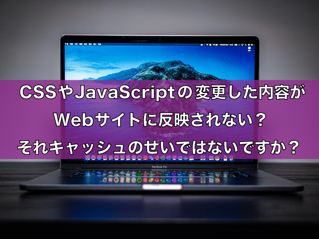 CSSやJavaScriptの変更した内容がWebサイトに反映されない？それキャッシュのせいではないですか？